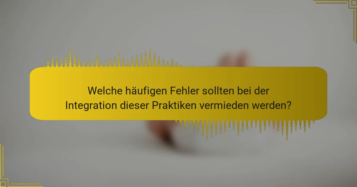 Welche häufigen Fehler sollten bei der Integration dieser Praktiken vermieden werden?