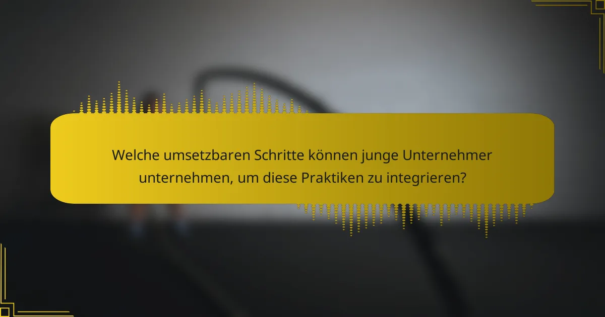 Welche umsetzbaren Schritte können junge Unternehmer unternehmen, um diese Praktiken zu integrieren?