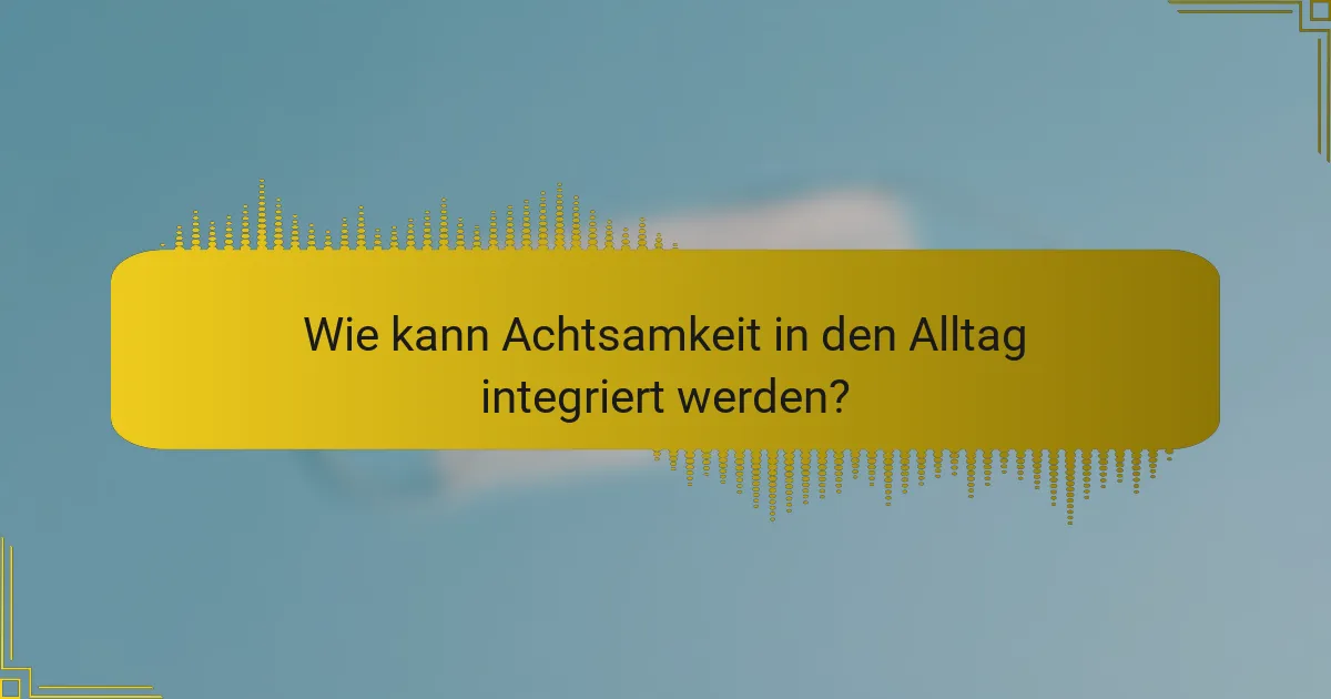 Wie kann Achtsamkeit in den Alltag integriert werden?